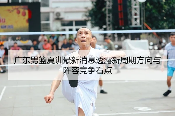 广东男篮夏训最新消息透露新周期方向与阵容竞争看点